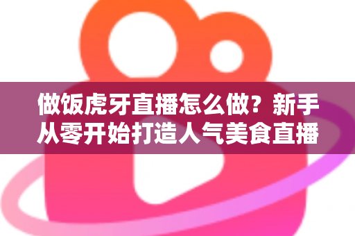 做饭虎牙直播怎么做？新手从零开始打造人气美食直播间的全流程实战指南