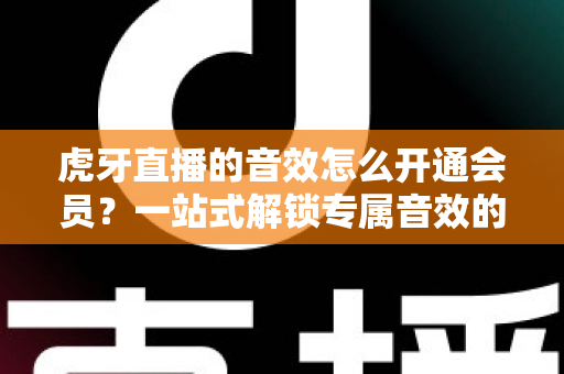 虎牙直播的音效怎么开通会员？一站式解锁专属音效的完整攻略与会员权益详解
