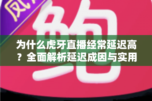 为什么虎牙直播经常延迟高？全面解析延迟成因与实用优化技巧