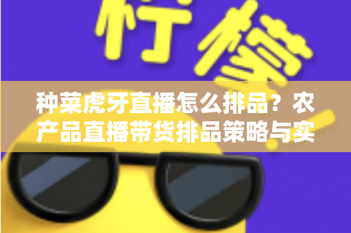 种菜虎牙直播怎么排品？农产品直播带货排品策略与实战技巧全解析