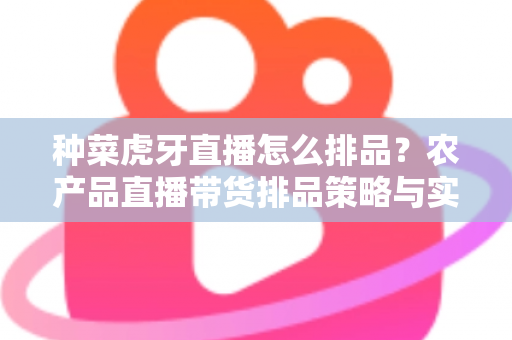 种菜虎牙直播怎么排品？农产品直播带货排品策略与实战技巧全解析