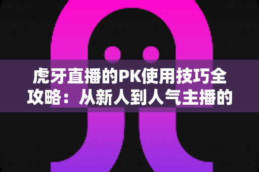 虎牙直播的PK使用技巧全攻略：从新人到人气主播的制胜秘籍，助你赢下每一场对决