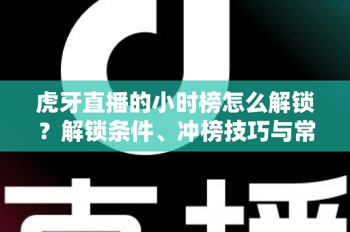 虎牙直播的小时榜怎么解锁？解锁条件、冲榜技巧与常见问题一文讲透