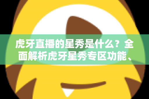 虎牙直播的星秀是什么？全面解析虎牙星秀专区功能、玩法与主播生态指南