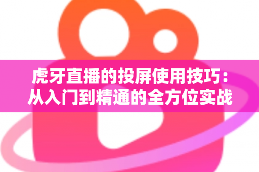 虎牙直播的投屏使用技巧：从入门到精通的全方位实战指南