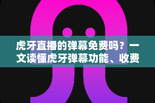 虎牙直播的弹幕免费吗？一文读懂虎牙弹幕功能、收费规则与实用技巧