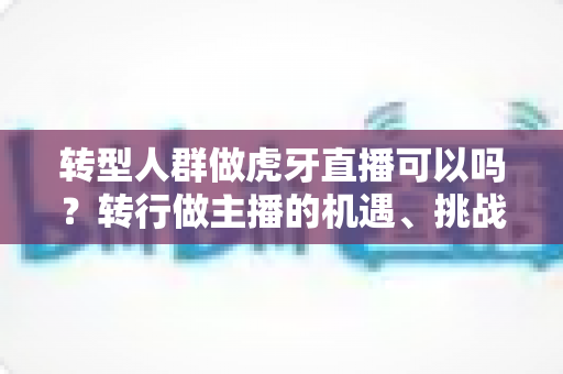 转型人群做虎牙直播可以吗？转行做主播的机遇、挑战与实操指南