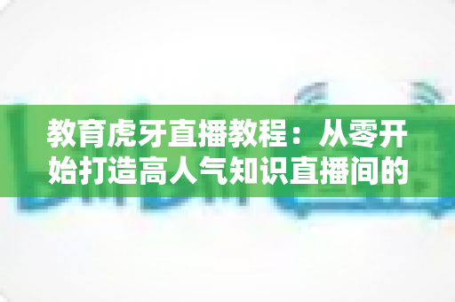 教育虎牙直播教程:从零开始打造高人气知识直播间的完整实战指南 教育虎牙直播教程:从零开始打造高人气知识直播间的完整实战指南