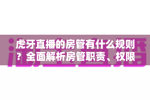 虎牙直播的房管有什么规则？全面解析房管职责、权限与行为规范指南