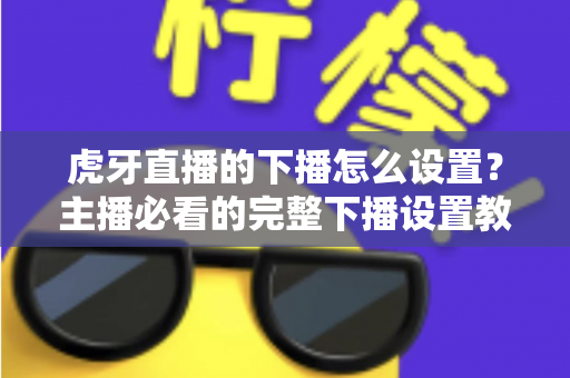 虎牙直播的下播怎么设置？主播必看的完整下播设置教程与实用技巧