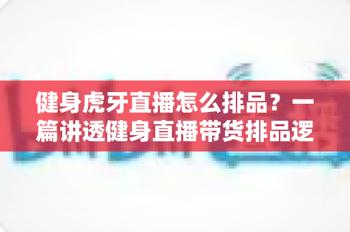 健身虎牙直播怎么排品？一篇讲透健身直播带货排品逻辑的实战指南