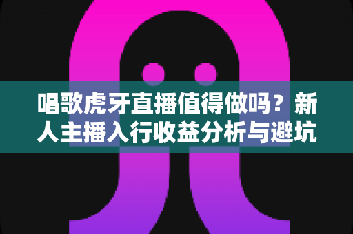 唱歌虎牙直播值得做吗？新人主播入行收益分析与避坑指南全解读