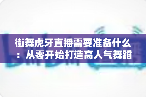 街舞虎牙直播需要准备什么:从零开始打造高人气舞蹈直播间的完整指南 街舞虎牙直播需要准备什么:从零开始打造高人气舞蹈直播间的完整指南