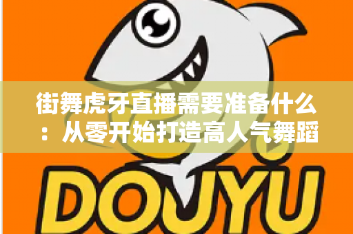 街舞虎牙直播需要准备什么:从零开始打造高人气舞蹈直播间的完整指南 街舞虎牙直播需要准备什么:从零开始打造高人气舞蹈直播间的完整指南