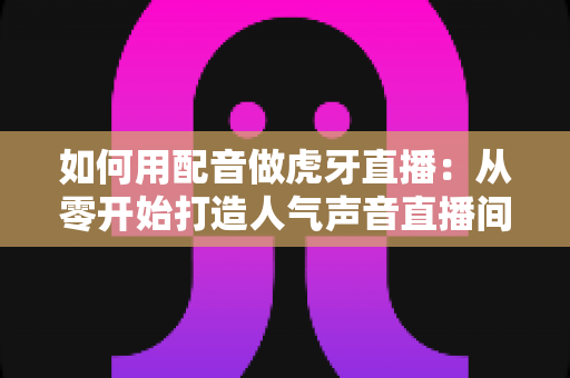 如何用配音做虎牙直播：从零开始打造人气声音直播间的完整指南