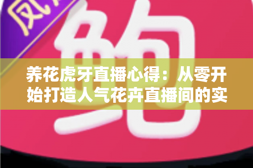 养花虎牙直播心得：从零开始打造人气花卉直播间的实战经验全分享
