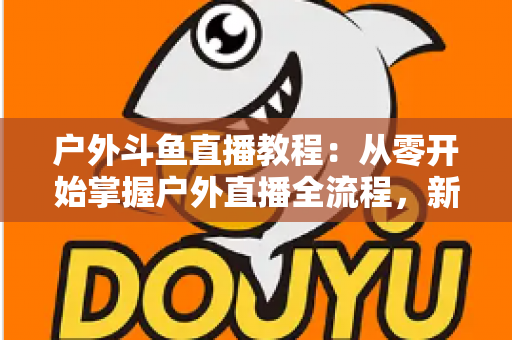 户外斗鱼直播教程：从零开始掌握户外直播全流程，新手也能快速上手