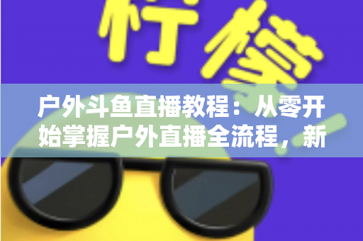户外斗鱼直播教程：从零开始掌握户外直播全流程，新手也能快速上手