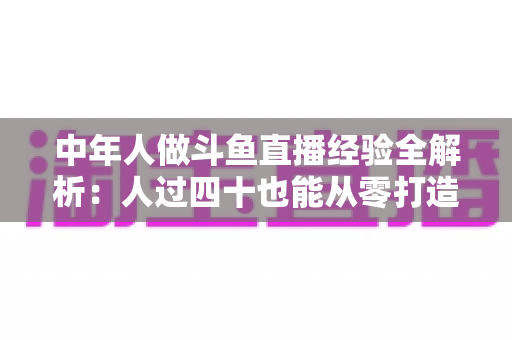 中年人做斗鱼直播经验全解析：人过四十也能从零打造高人气直播间的实战指南