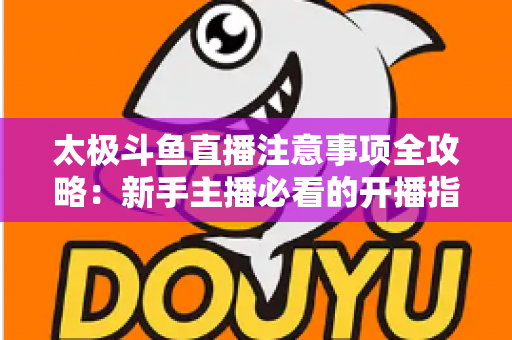 太极斗鱼直播注意事项全攻略：新手主播必看的开播指南与避坑秘籍