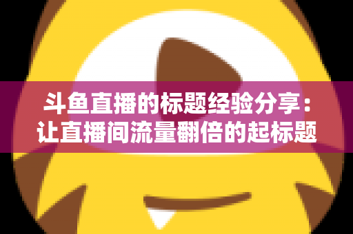 斗鱼直播的标题经验分享：让直播间流量翻倍的起标题实战指南