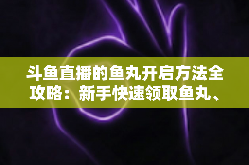 斗鱼直播的鱼丸开启方法全攻略：新手快速领取鱼丸、解锁免费福利的完整教程与实用技巧