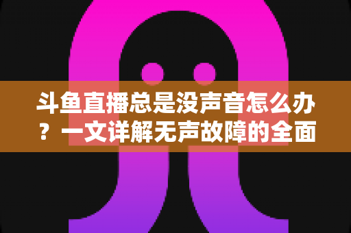 斗鱼直播总是没声音怎么办？一文详解无声故障的全面排查与解决攻略