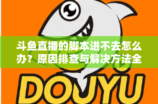 斗鱼直播的脚本进不去怎么办?原因排查与解决方法全攻略 斗鱼直播的脚本进不去怎么办?原因排查与解决方法全攻略