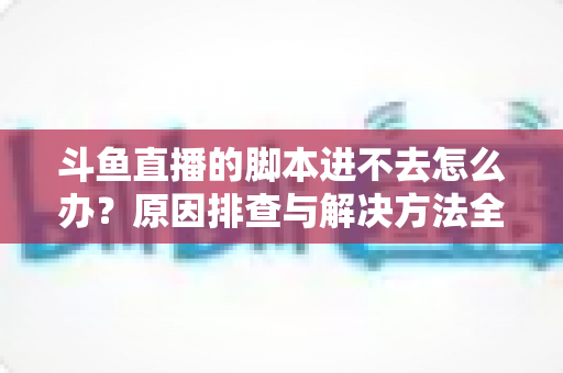 斗鱼直播的脚本进不去怎么办？原因排查与解决方法全攻略