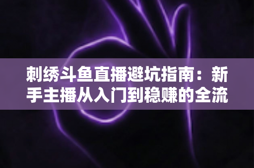 刺绣斗鱼直播避坑指南：新手主播从入门到稳赚的全流程防雷手册