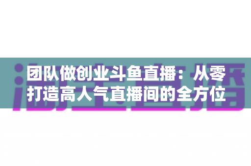 团队做创业斗鱼直播:从零打造高人气直播间的全方位实战指南 团队做创业斗鱼直播:从零打造高人气直播间的全方位实战指南