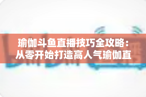 瑜伽斗鱼直播技巧全攻略：从零开始打造高人气瑜伽直播间的实战指南