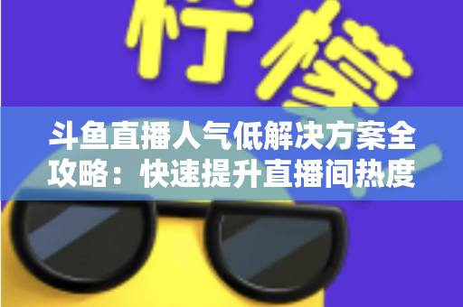 斗鱼直播人气低解决方案全攻略：快速提升直播间热度与流量的实战指南