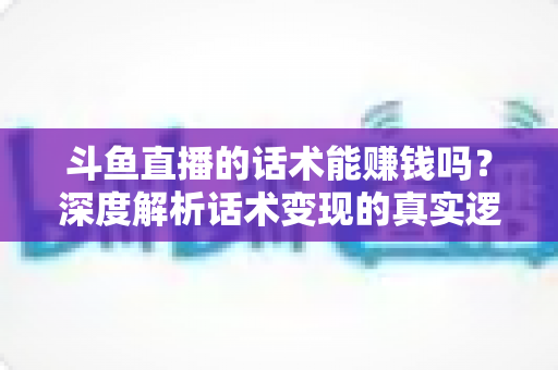 斗鱼直播的话术能赚钱吗？深度解析话术变现的真实逻辑与实操赚钱指南