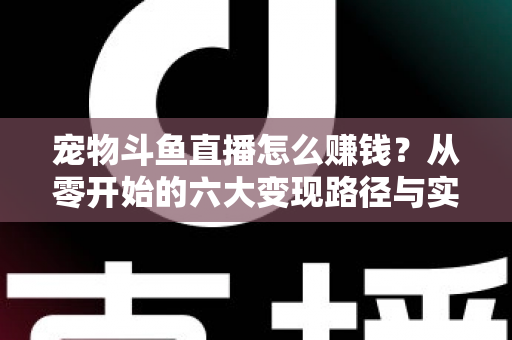 宠物斗鱼直播怎么赚钱？从零开始的六大变现路径与实战运营全攻略