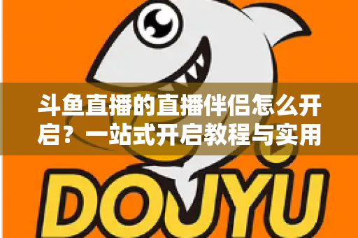 斗鱼直播的直播伴侣怎么开启？一站式开启教程与实用技巧完全指南