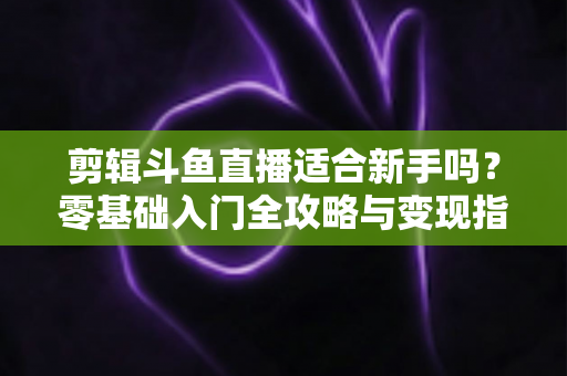 剪辑斗鱼直播适合新手吗?零基础入门全攻略与变现指南 剪辑斗鱼直播适合新手吗?零基础入门全攻略与变现指南