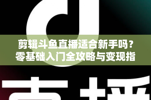 剪辑斗鱼直播适合新手吗？零基础入门全攻略与变现指南