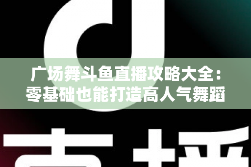 广场舞斗鱼直播攻略大全：零基础也能打造高人气舞蹈直播间的实战秘籍