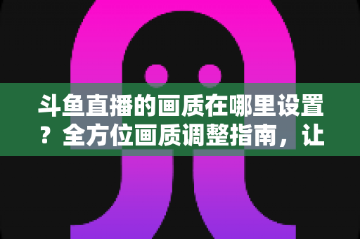 斗鱼直播的画质在哪里设置？全方位画质调整指南，让你畅享超清观播体验