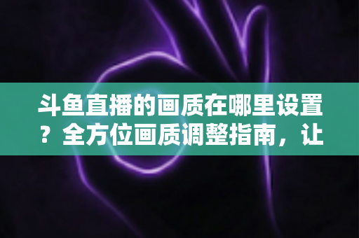 斗鱼直播的画质在哪里设置？全方位画质调整指南，让你畅享超清观播体验