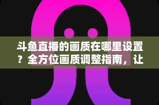 斗鱼直播的画质在哪里设置？全方位画质调整指南，让你畅享超清观播体验