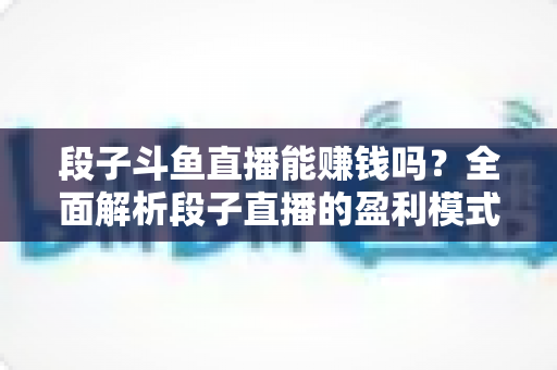 段子斗鱼直播能赚钱吗?全面解析段子直播的盈利模式、收入水平与实用赚钱攻略 段子斗鱼直播能赚钱吗?全面解析段子直播的盈利模式、收入水平与实用赚钱攻略