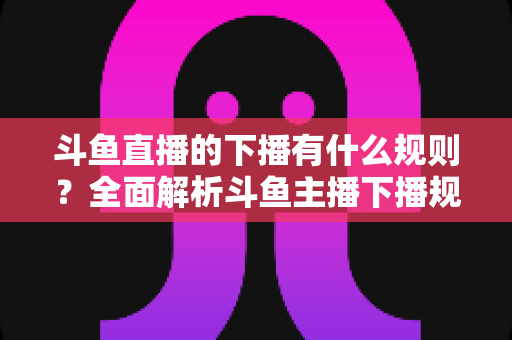 斗鱼直播的下播有什么规则？全面解析斗鱼主播下播规范、注意事项与实用指南