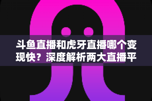 斗鱼直播和虎牙直播哪个变现快？深度解析两大直播平台的赚钱速度与变现策略