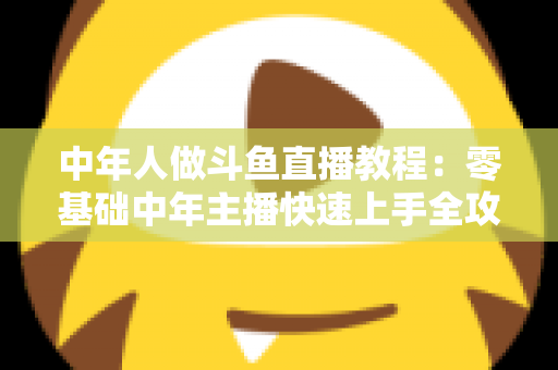 中年人做斗鱼直播教程：零基础中年主播快速上手全攻略