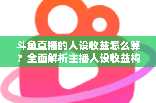 斗鱼直播的人设收益怎么算？全面解析主播人设收益构成、分成规则与提升技巧