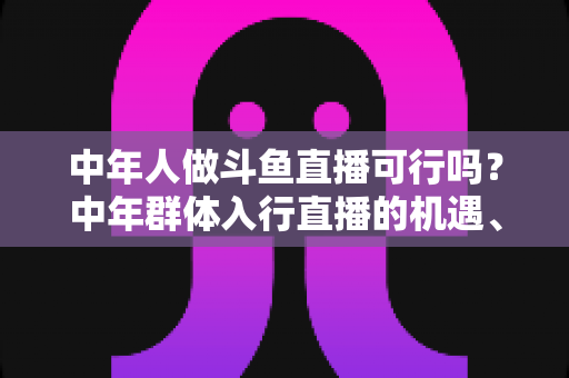 中年人做斗鱼直播可行吗?中年群体入行直播的机遇、挑战与实操指南全解析 中年人做斗鱼直播可行吗?中年群体入行直播的机遇、挑战与实操指南全解析