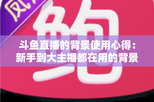 斗鱼直播的背景使用心得：新手到大主播都在用的背景布置实战指南