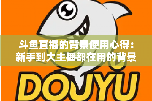 斗鱼直播的背景使用心得：新手到大主播都在用的背景布置实战指南